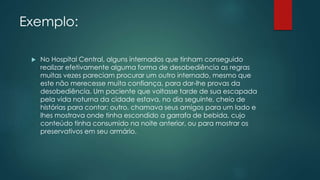 Exemplo:
 No Hospital Central, alguns internados que tinham conseguido
realizar efetivamente alguma forma de desobediência as regras
muitas vezes pareciam procurar um outro internado, mesmo que
este não merecesse muita confiança, para dar-lhe provas da
desobediência. Um paciente que voltasse tarde de sua escapada
pela vida noturna da cidade estava, no dia seguinte, cheio de
histórias para contar; outro, chamava seus amigos para um lado e
lhes mostrava onde tinha escondido a garrafa de bebida, cujo
conteúdo tinha consumido na noite anterior, ou para mostrar os
preservativos em seu armário.
 