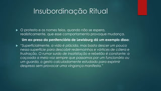 Insubordinação Ritual
 O protesto e os nomes feios, quando não se espera,
realisticamente, que esse comportamento provoque mudança.
Um ex-preso da penitenciária de Lewisburg dá um exemplo disso:
 “Superficialmente, a vida é plácida, mas basta descer um pouco
nessa superfície para descobrir redemoinhos e vórtices de cólera e
frustração. O rumor surdo de insatisfação e rebelião é constante: a
caçoada a meia voz sempre que passamos por um funcionário ou
um guarda, o gesto calculadamente estudado para exprimir
desprezo sem provocar uma vingança manifesta.”
 