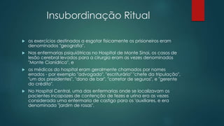 Insubordinação Ritual
 os exercícios destinados a esgotar fisicamente os prisioneiros eram
denominados "geografia".
 Nas enfermarias psiquiátricas no Hospital de Monte Sinai, os casos de
lesão cerebral levados para a cirurgia eram as vezes denominados
"Monte Cianídrico", e
 os médicos do hospital eram geralmente chamados por nomes
errados - por exemplo "advogado", "escriturário" "chefe da tripulação",
"um dos presidentes", "dono de bar", "corretor de seguros", e "gerente
do crédito".
 No Hospital Central, uma das enfermarias onde se localizavam os
pacientes incapazes de contenção de fezes e urina era as vezes
considerada uma enfermaria de castigo para os 'auxiliares, e era
denominada "jardim de rosas".
 