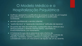 O Modelo Médico e a
Hospitalização Psiquiátrica
 Goffman apresenta a justificativa do porque a ação de um hospital
psiquiátrico sob os pacientes é legitimada e aceita pela
sociedade.
 servidor (profissional) x servido (cliente)
 “parte técnica” e “operação mecânica” (atitudes de reparos)
 Do ponto de vista da instituição, o psiquiatra deve oferecer seus
serviços porque o doente mental clama, voluntária ou
involuntariamente, por tratamento.
 O tratamento que deve prescrever sob a forma de
“arregimentação” (dormitório, cela de isolamento, controle de
impulsos, remédios, tarefas, prêmios e castigos), deve ser
considerado como um mecanismo de reparo de um eu doente.
 