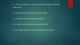  O livro se divide na união de quatro artigos publicados
pelo autor:
 As Características Das Instituições Totais
 A Carreira Moral Do Doente Mental
 A Vida Intima De Uma Instituição Publica
 O Modelo Médico E A Hospitalização Psiquiátrica
 