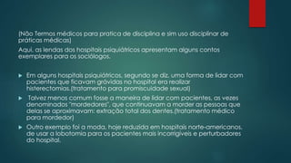 (Não Termos médicos para pratica de disciplina e sim uso disciplinar de
práticas médicas)
Aqui, as lendas dos hospitais psiquiátricos apresentam alguns contos
exemplares para os sociólogos.
 Em alguns hospitais psiquiátricos, segundo se diz, uma forma de lidar com
pacientes que ficavam grávidas no hospital era realizar
histerectomias.(tratamento para promiscuidade sexual)
 Talvez menos comum fosse a maneira de lidar com pacientes, as vezes
denominados "mordedores", que continuavam a morder as pessoas que
delas se aproximavam: extração total dos dentes.(tratamento médico
para mordedor)
 Outro exemplo foi a moda, hoje reduzida em hospitais norte-americanos,
de usar a lobotomia para os pacientes mais incorrigíveis e perturbadores
do hospital.
 
