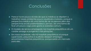 Conclusões
 Parece haver pouca dúvida de que os médicos se dispõem a
trabalhar nesses ambientes pouco saudáveis e isolados, porque a
perspectiva médica dá uma forma de ver as pessoas além das
perspectivas sociais padronizadas e, por isso, dá uma forma de
ficar um pouco cego para gostos e aversões comuns.
 O modelo de serviço empregado nos hospitais psiquiátricos dá um
caráter amargo e pungente a tais privações.
 Em nossa sociedade, não há hospitais psiquiátricos só porque
supervisores, psiquiatras e auxiliares desejam empregos;
encontramos hospitais psiquiátricos, porque existe um mercado
para eles.
 