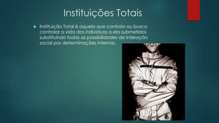 Instituições Totais
 Instituição Total é aquela que controla ou busca
controlar a vida dos indivíduos a ela submetidos
substituindo todas as possibilidades de interação
social por determinações internas.
 
