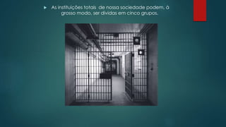  As instituições totais de nossa sociedade podem, à
grosso modo, ser dividas em cinco grupos.
 