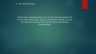  Um quarto grupo,
Instituições estabelecidas com a intenção de realizar de
modo mais adequado alguma tarefa de trabalho, e que
se justificam apenas através de tais fundamentos
instrumentais.
 