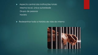  Aspecto central das instituições totais:
Mesmo local, única autoridade
Grupo de pessoas
Horário
 Redesenhar toda a história de vida do interno
 