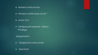  Barreiras institucionais
 Primeira mortificação do EU *
 Morte Civil
 Desfiguração pessoal – básico
*Privilégio
Apegamento
 Obrigações institucionais
 Exposição
 