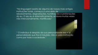 “Na linguagem exata de alguma de nossas mais antigas
instituições totais, começa a uma série de
rebaixamentos, degradações, humilhações e profanações
do eu. O seu eu é sistematicamente, embora muitas vezes
não intencionalmente, mortificado”
“ O indivíduo é despido da sua personalidade real e a
personalidade que lhe é induzida, não só pela instituição
como por toda a sociedade.”
 