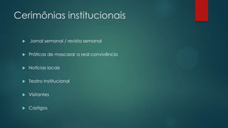Cerimônias institucionais
 Jornal semanal / revista semanal
 Práticas de mascarar a real convivência
 Notícias locais
 Teatro Institucional
 Visitantes
 Castigos
 
