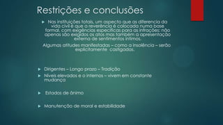 Restrições e conclusões
 Nas instituições totais, um aspecto que as diferencia da
vida civil é que a reverência é colocada numa base
formal, com exigências especificas para as infrações: não
apenas são exigidos os atos mas também a apresentação
externa de sentimentos íntimos.
Algumas atitudes manifestadas – como a insolência – serão
explicitamente castigadas.
 Dirigentes – Longo prazo – Tradição
 Níveis elevados e o internos – vivem em constante
mudança
 Estados de ânimo
 Manutenção de moral e estabilidade
 