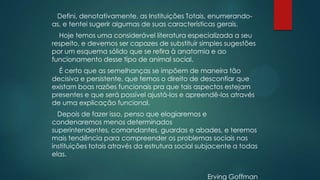 Defini, denotativamente, as Instituições Totais, enumerando-
as, e tentei sugerir algumas de suas características gerais.
Hoje temos uma considerável literatura especializada a seu
respeito, e devemos ser capazes de substituir simples sugestões
por um esquema sólido que se refira à anatomia e ao
funcionamento desse tipo de animal social.
É certo que as semelhanças se impõem de maneira tão
decisiva e persistente, que temos o direito de desconfiar que
existam boas razões funcionais pra que tais aspectos estejam
presentes e que será possível ajustá-los e apreendê-los através
de uma explicação funcional.
Depois de fazer isso, penso que elogiaremos e
condenaremos menos determinados
superintendentes, comandantes, guardas e abades, e teremos
mais tendência para compreender os problemas sociais nas
instituições totais através da estrutura social subjacente a todas
elas.
Erving Goffman
 