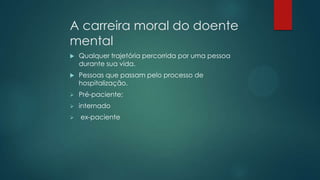 A carreira moral do doente
mental
 Qualquer trajetória percorrida por uma pessoa
durante sua vida.
 Pessoas que passam pelo processo de
hospitalização.
 Pré-paciente;
 internado
 ex-paciente
 