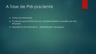 A fase de Pré-paciente
 Antes da internação
 Pacientes que se internam por vontade própria e aqueles que são
forçados
 Experiência de abandono , deslealdade e amargura.
 