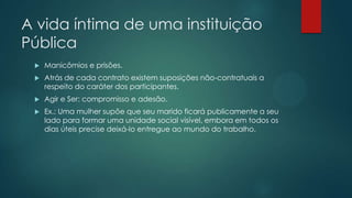 A vida íntima de uma instituição
Pública
 Manicômios e prisões.
 Atrás de cada contrato existem suposições não-contratuais a
respeito do caráter dos participantes.
 Agir e Ser: compromisso e adesão.
 Ex.: Uma mulher supõe que seu marido ficará publicamente a seu
lado para formar uma unidade social visível, embora em todos os
dias úteis precise deixá-lo entregue ao mundo do trabalho.
 