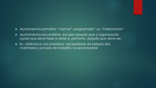  Ajustamentos primários: “normal”, programado” ou “interiorizado”
 Ajustamentos secundários: escapa daquilo que a organização
supõe que deve fazer e obter e ,portanto, daquilo que deve ser.
 Ex.: biblioteca nos presideos; necessidade de bebida dos
marinheiros; jornada de trabalho na era industrial
 