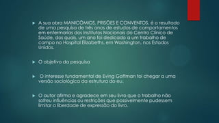  A sua obra MANICÔMIOS, PRISÕES E CONVENTOS, é o resultado
de uma pesquisa de três anos de estudos de comportamentos
em enfermarias dos Institutos Nacionais do Centro Clínico de
Saúde, dos quais, um ano foi dedicado a um trabalho de
campo no Hospital Elizabeths, em Washington, nos Estados
Unidos.
 O objetivo da pesquisa
 O interesse fundamental de Eving Goffman foi chegar a uma
versão sociológica da estrutura do eu.
 O autor afirma e agradece em seu livro que o trabalho não
sofreu influências ou restrições que possivelmente pudessem
limitar a liberdade de expressão do livro.
 