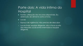 Parte dois: A vida íntima do
Hospital
 Fontes: utilização dos recursos disponíveis. Ex.:
obtenção de alimento extra e livros.
 Locais
 Espaço de vigilância: não precisa de desculpa
 Locais livres: equipe dirigente; são a face oculta
das relações usuais entre internados e equipe
dirigente.
 