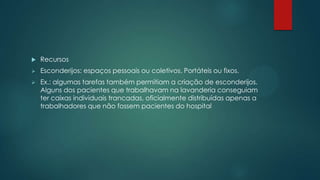  Recursos
 Esconderijos: espaços pessoais ou coletivos. Portáteis ou fixos.
 Ex.: algumas tarefas também permitiam a criação de esconderijos.
Alguns dos pacientes que trabalhavam na lavanderia conseguiam
ter caixas individuais trancadas, oficialmente distribuídas apenas a
trabalhadores que não fossem pacientes do hospital
 