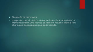  Circulação de mensagens.
 Um tipo de comunicação oculta se faz face a face. Nas prisões, os
internados criaram uma técnica de falar sem mover os lábios e sem
olhar para a pessoa para a qual estão falando.
 