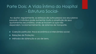 Parte Dois: A Vida Íntima do Hospital
- Estrutura Social-
Ao ajustar, regularmente, os esforços de outra pessoa aos seus planos
pessoais, o indivíduo pode aumentar muito a amplitude de seus
ajustamentos secundários, onde se incluem os que não
dependem, fundamentalmente, de sistemas de transporte.
 Coerção particular, troca econômica e intercâmbio social;
 Relações de Proteção;
 Métodos de obtenção e uso de bens.
 