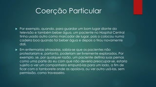 Coerção Particular
 Por exemplo, quando, para guardar um bom lugar diante da
televisão e também beber água, um paciente no Hospital Central
tinha usado outro como marcador de lugar, pois o colocou numa
cadeira boa quando foi beber água e depois o tirou novamente
dali.
 Em enfermarias atrasadas, sabia-se que os pacientes não
protestariam e, portanto, poderiam ser livremente explorados. Por
exemplo, se, por qualquer razão, um paciente definia suas pernas
como uma parte do eu com que não deveria preocupar-se, estaria
sujeito a ver um companheiro empurrá-las para um lado, a fim de
ficar com o tamborete onde as apoiava, ou ver outro usá-las, sem
permissão, como travesseiro.
 