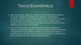 Troca Econômica
 Alguns pacientes, segundo o sabiam outros internados e pessoas
da equipe dirigente, emprestavam dinheiro a pacientes e
auxiliares, cobrando juros relativamente altos, de vinte e cinco por
cento durante um período curto; nesses casos, parece que o
"usurário" tinha tanto interesse pelo papel social decorrente de seu
negócio quanto pelo lucro obtido.
 Uma das atividades mais difundidas de compras referia-se a
fósforos, formalmente ilegais. Um paciente era conhecido em todo
o hospital como vendedor de fósforos - um penny por caixa - e
durante todo o dia pacientes que ele não conhecia o procuravam
com um penny na mão, para comprar fósforos.
 