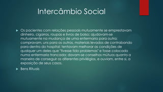 Intercâmbio Social
 Os pacientes com relações pessoais mutuamente se emprestavam
dinheiro, cigarros, roupas e livros de bolso; ajudavam-se
mutuamente na mudança de uma enfermaria para outra;
compravam, uns para os outros, materiais levados de contrabando
para dentro do hospital; tentavam melhorar as condições de
qualquer um deles que "tivesse tido problemas" e fosse colocado
numa enfermaria trancada; davam-se conselhos mútuos quanto a
maneira de conseguir os diferentes privilégios, e ouviam, entre si, a
exposição de seus casos.
 Bens Rituais
 
