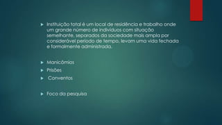  Instituição total é um local de residência e trabalho onde
um grande número de indivíduos com situação
semelhante, separados da sociedade mais ampla por
considerável período de tempo, levam uma vida fechada
e formalmente administrada.
 Manicômios
 Prisões
 Conventos
 Foco da pesquisa
 