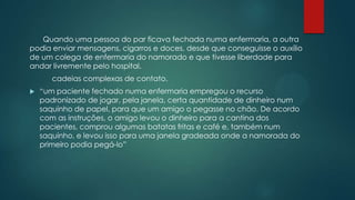 Quando uma pessoa do par ficava fechada numa enfermaria, a outra
podia enviar mensagens, cigarros e doces, desde que conseguisse o auxílio
de um colega de enfermaria do namorado e que tivesse liberdade para
andar livremente pelo hospital.
cadeias complexas de contato.
 “um paciente fechado numa enfermaria empregou o recurso
padronizado de jogar, pela janela, certa quantidade de dinheiro num
saquinho de papel, para que um amigo o pegasse no chão. De acordo
com as instruções, o amigo levou o dinheiro para a cantina dos
pacientes, comprou algumas batatas fritas e café e, também num
saquinho, e levou isso para uma janela gradeada onde a namorada do
primeiro podia pegá-lo”
 