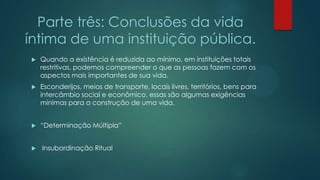 Parte três: Conclusões da vida
íntima de uma instituição pública.
 Quando a existência é reduzida ao mínimo, em instituições totais
restritivas, podemos compreender o que as pessoas fazem com os
aspectos mais importantes de sua vida.
 Esconderijos, meios de transporte, locais livres, territórios, bens para
intercâmbio social e econômico, essas são algumas exigências
mínimas para a construção de uma vida.
 “Determinação Múltipla”
 Insubordinação Ritual
 