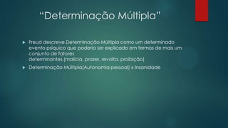 “Determinação Múltipla”
 Freud descreve Determinação Múltipla como um determinado
evento psíquico que poderia ser explicado em termos de mais um
conjunto de fatores
determinantes.(malícia, prazer, revolta, proibição)
 Determinação Múltipla(Autonomia pessoal) x Insanidade
 