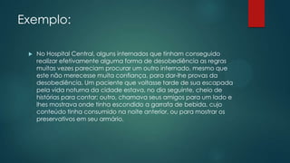 Exemplo:
 No Hospital Central, alguns internados que tinham conseguido
realizar efetivamente alguma forma de desobediência as regras
muitas vezes pareciam procurar um outro internado, mesmo que
este não merecesse muita confiança, para dar-lhe provas da
desobediência. Um paciente que voltasse tarde de sua escapada
pela vida noturna da cidade estava, no dia seguinte, cheio de
histórias para contar; outro, chamava seus amigos para um lado e
lhes mostrava onde tinha escondido a garrafa de bebida, cujo
conteúdo tinha consumido na noite anterior, ou para mostrar os
preservativos em seu armário.
 