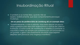 Insubordinação Ritual
 O protesto e os nomes feios, quando não se
espera, realisticamente, que esse comportamento provoque
mudança.
Um ex-preso da penitenciária de Lewisburg dá um exemplo disso:
 “Superficialmente, a vida é plácida, mas basta descer um pouco
nessa superfície para descobrir redemoinhos e vórtices de cólera e
frustração. O rumor surdo de insatisfação e rebelião é constante: a
caçoada a meia voz sempre que passamos por um funcionário ou
um guarda, o gesto calculadamente estudado para exprimir
desprezo sem provocar uma vingança manifesta.”
 