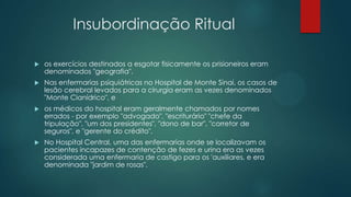 Insubordinação Ritual
 os exercícios destinados a esgotar fisicamente os prisioneiros eram
denominados "geografia".
 Nas enfermarias psiquiátricas no Hospital de Monte Sinai, os casos de
lesão cerebral levados para a cirurgia eram as vezes denominados
"Monte Cianídrico", e
 os médicos do hospital eram geralmente chamados por nomes
errados - por exemplo "advogado", "escriturário" "chefe da
tripulação", "um dos presidentes", "dono de bar", "corretor de
seguros", e "gerente do crédito".
 No Hospital Central, uma das enfermarias onde se localizavam os
pacientes incapazes de contenção de fezes e urina era as vezes
considerada uma enfermaria de castigo para os 'auxiliares, e era
denominada "jardim de rosas".
 