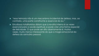  “essa teimosia não é um mecanismo incidental de defesa, mas, ao
contrario, uma parte constituinte e essencial do eu.”
 Estudiosos totalitaristas diziam que a revolta interna é as vezes
essencial para a saúde espiritual, e pode criar uma forma especial
de felicidade. O que pode ser dito abertamente é, muitas
vezes, muito menos interessante do que a magia emocional da
defesa do santuário pessoal.
 