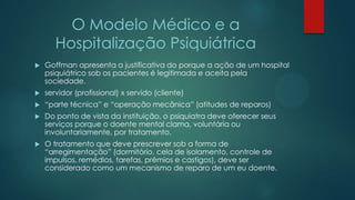 O Modelo Médico e a
Hospitalização Psiquiátrica
 Goffman apresenta a justificativa do porque a ação de um hospital
psiquiátrico sob os pacientes é legitimada e aceita pela
sociedade.
 servidor (profissional) x servido (cliente)
 “parte técnica” e “operação mecânica” (atitudes de reparos)
 Do ponto de vista da instituição, o psiquiatra deve oferecer seus
serviços porque o doente mental clama, voluntária ou
involuntariamente, por tratamento.
 O tratamento que deve prescrever sob a forma de
“arregimentação” (dormitório, cela de isolamento, controle de
impulsos, remédios, tarefas, prêmios e castigos), deve ser
considerado como um mecanismo de reparo de um eu doente.
 