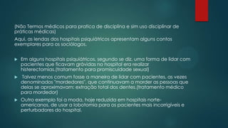 (Não Termos médicos para pratica de disciplina e sim uso disciplinar de
práticas médicas)
Aqui, as lendas dos hospitais psiquiátricos apresentam alguns contos
exemplares para os sociólogos.
 Em alguns hospitais psiquiátricos, segundo se diz, uma forma de lidar com
pacientes que ficavam grávidas no hospital era realizar
histerectomias.(tratamento para promiscuidade sexual)
 Talvez menos comum fosse a maneira de lidar com pacientes, as vezes
denominados "mordedores", que continuavam a morder as pessoas que
delas se aproximavam: extração total dos dentes.(tratamento médico
para mordedor)
 Outro exemplo foi a moda, hoje reduzida em hospitais norte-
americanos, de usar a lobotomia para os pacientes mais incorrigíveis e
perturbadores do hospital.
 