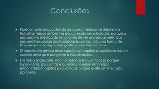 Conclusões
 Parece haver pouca dúvida de que os médicos se dispõem a
trabalhar nesses ambientes pouco saudáveis e isolados, porque a
perspectiva médica dá uma forma de ver as pessoas além das
perspectivas sociais padronizadas e, por isso, dá uma forma de
ficar um pouco cego para gostos e aversões comuns.
 O modelo de serviço empregado nos hospitais psiquiátricos dá um
caráter amargo e pungente a tais privações.
 Em nossa sociedade, não há hospitais psiquiátricos só porque
supervisores, psiquiatras e auxiliares desejam empregos;
encontramos hospitais psiquiátricos, porque existe um mercado
para eles.
 