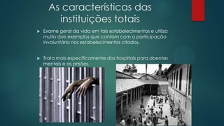 As características das
instituições totais
 Exame geral da vida em tais estabelecimentos e utiliza
muito dois exemplos que contam com a participação
involuntária nos estabelecimentos citados.
 Trata mais especificamente dos hospitais para doentes
mentais e as prisões.
 