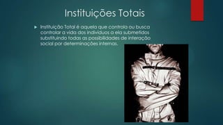 Instituições Totais
 Instituição Total é aquela que controla ou busca
controlar a vida dos indivíduos a ela submetidos
substituindo todas as possibilidades de interação
social por determinações internas.
 