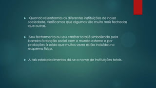  Quando resenhamos as diferentes instituições de nossa
sociedade, verificamos que algumas são muito mais fechadas
que outras.
 Seu fechamento ou seu caráter total é simbolizado pela
barreira à relação social com o mundo externo e por
proibições à saída que muitas vezes estão incluídas no
esquema físico.
 A tais estabelecimentos dá-se o nome de instituições totais.
 