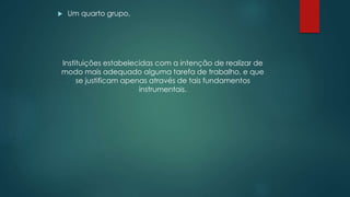  Um quarto grupo,
Instituições estabelecidas com a intenção de realizar de
modo mais adequado alguma tarefa de trabalho, e que
se justificam apenas através de tais fundamentos
instrumentais.
 