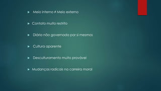  Meio interno ≠ Meio externo
 Contato muito restrito
 Diária não governada por si mesmos
 Cultura aparente
 Desculturamento muito provável
 Mudanças radicais na carreira moral
 