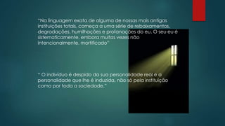 “Na linguagem exata de alguma de nossas mais antigas
instituições totais, começa a uma série de rebaixamentos,
degradações, humilhações e profanações do eu. O seu eu é
sistematicamente, embora muitas vezes não
intencionalmente, mortificado”
“ O indivíduo é despido da sua personalidade real e a
personalidade que lhe é induzida, não só pela instituição
como por toda a sociedade.”
 
