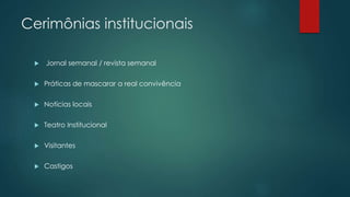 Cerimônias institucionais
 Jornal semanal / revista semanal
 Práticas de mascarar a real convivência
 Notícias locais
 Teatro Institucional
 Visitantes
 Castigos
 