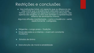 Restrições e conclusões
 Nas instituições totais, um aspecto que as diferencia da
vida civil é que a reverência é colocada numa base
formal, com exigências especificas para as infrações: não
apenas são exigidos os atos mas também a apresentação
externa de sentimentos íntimos.
Algumas atitudes manifestadas – como a insolência – serão
explicitamente castigadas.
 Dirigentes – Longo prazo – Tradição
 Níveis elevados e o internos – vivem em constante
mudança
 Estados de ânimo
 Manutenção de moral e estabilidade
 