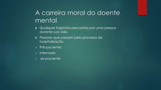 A carreira moral do doente
mental
 Qualquer trajetória percorrida por uma pessoa
durante sua vida.
 Pessoas que passam pelo processo de
hospitalização.
 Pré-paciente;
 internado
 ex-paciente
 