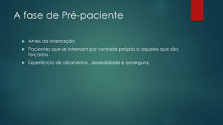 A fase de Pré-paciente
 Antes da internação
 Pacientes que se internam por vontade própria e aqueles que são
forçados
 Experiência de abandono , deslealdade e amargura.
 