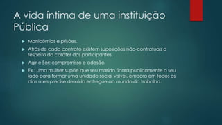 A vida íntima de uma instituição
Pública
 Manicômios e prisões.
 Atrás de cada contrato existem suposições não-contratuais a
respeito do caráter dos participantes.
 Agir e Ser: compromisso e adesão.
 Ex.: Uma mulher supõe que seu marido ficará publicamente a seu
lado para formar uma unidade social visível, embora em todos os
dias úteis precise deixá-lo entregue ao mundo do trabalho.
 